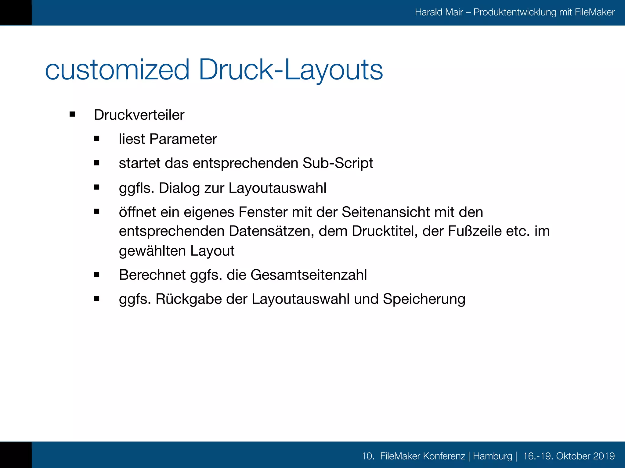 10. FileMaker Konferenz | Hamburg | 16.-19. Oktober 2019
Harald Mair – Produktentwicklung mit FileMaker
customized Druck-Layouts
Druckverteiler

liest Parameter

startet das entsprechenden Sub-Script

ggfls. Dialog zur Layoutauswahl

öffnet ein eigenes Fenster mit der Seitenansicht mit den
entsprechenden Datensätzen, dem Drucktitel, der Fußzeile etc. im
gewählten Layout

Berechnet ggfs. die Gesamtseitenzahl

ggfs. Rückgabe der Layoutauswahl und Speicherung
 