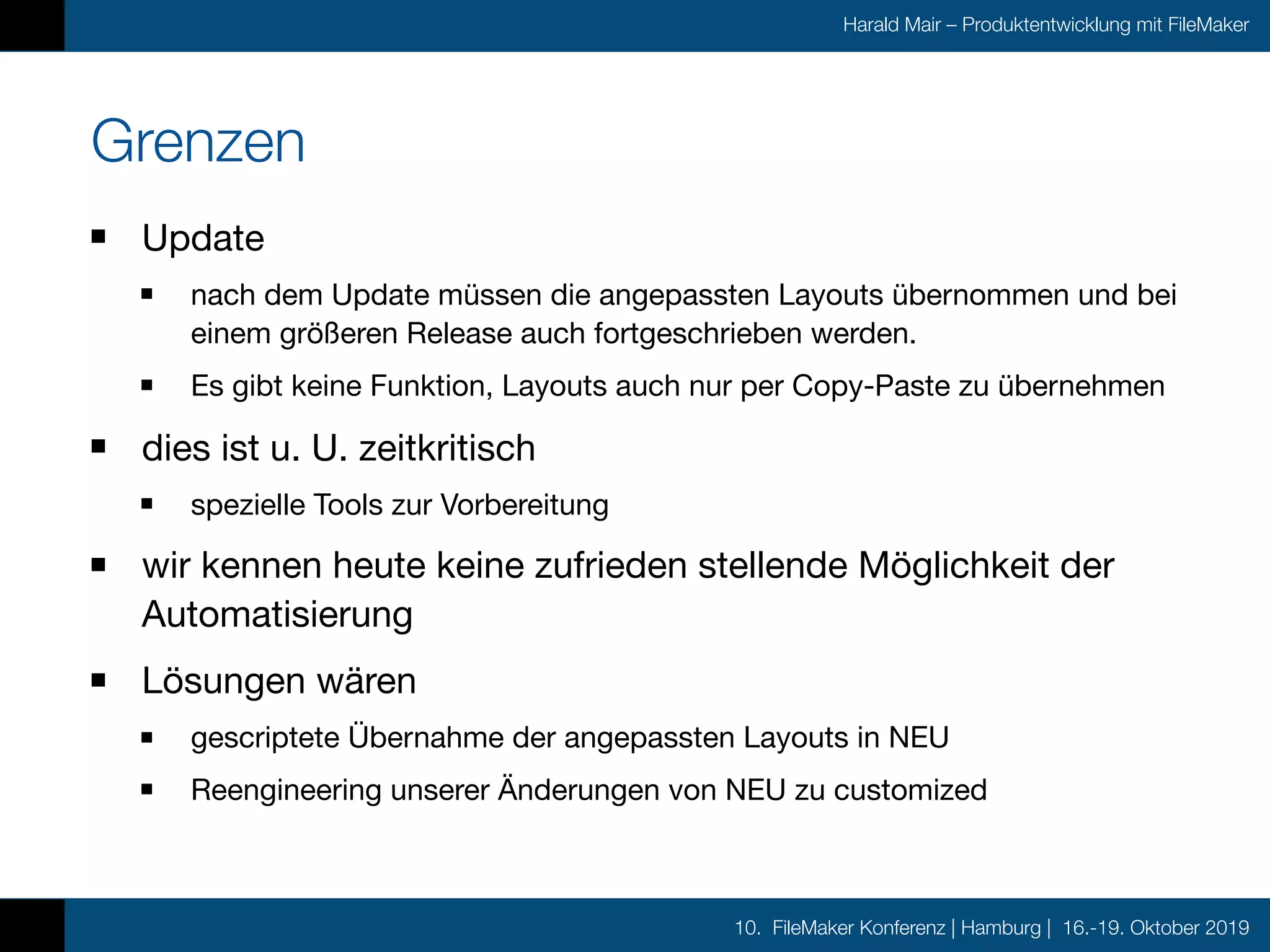 10. FileMaker Konferenz | Hamburg | 16.-19. Oktober 2019
Harald Mair – Produktentwicklung mit FileMaker
Grenzen
Update

nach dem Update müssen die angepassten Layouts übernommen und bei
einem größeren Release auch fortgeschrieben werden.

Es gibt keine Funktion, Layouts auch nur per Copy-Paste zu übernehmen

dies ist u. U. zeitkritisch

spezielle Tools zur Vorbereitung

wir kennen heute keine zufrieden stellende Möglichkeit der
Automatisierung

Lösungen wären

gescriptete Übernahme der angepassten Layouts in NEU

Reengineering unserer Änderungen von NEU zu customized
 