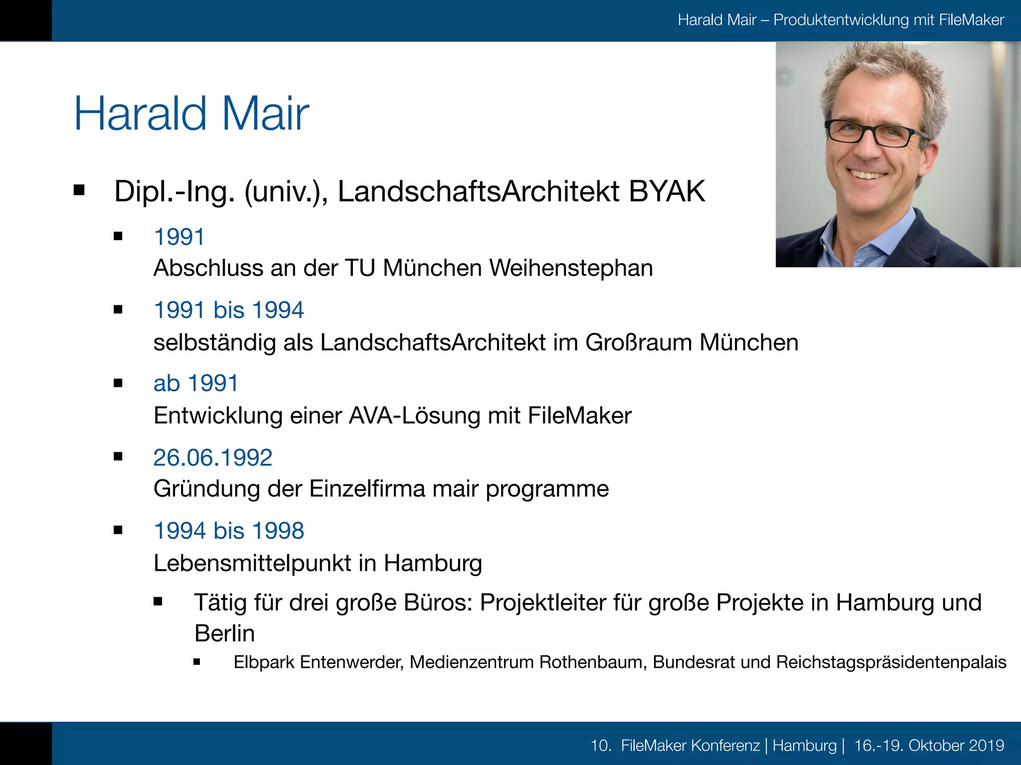 10. FileMaker Konferenz | Hamburg | 16.-19. Oktober 2019
Harald Mair – Produktentwicklung mit FileMaker
Harald Mair
Dipl.-Ing. (univ.), LandschaftsArchitekt BYAK

1991 
Abschluss an der TU München Weihenstephan

1991 bis 1994 
selbständig als LandschaftsArchitekt im Großraum München

ab 1991 
Entwicklung einer AVA-Lösung mit FileMaker

26.06.1992 
Gründung der Einzelfirma mair programme

1994 bis 1998 
Lebensmittelpunkt in Hamburg

Tätig für drei große Büros: Projektleiter für große Projekte in Hamburg und
Berlin

Elbpark Entenwerder, Medienzentrum Rothenbaum, Bundesrat und Reichstagspräsidentenpalais
 