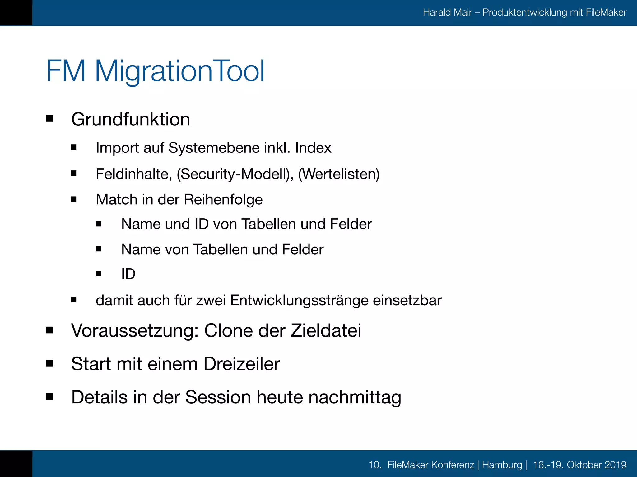 10. FileMaker Konferenz | Hamburg | 16.-19. Oktober 2019
Harald Mair – Produktentwicklung mit FileMaker
FM MigrationTool
Grundfunktion

Import auf Systemebene inkl. Index

Feldinhalte, (Security-Modell), (Wertelisten)

Match in der Reihenfolge

Name und ID von Tabellen und Felder

Name von Tabellen und Felder

ID

damit auch für zwei Entwicklungsstränge einsetzbar

Voraussetzung: Clone der Zieldatei

Start mit einem Dreizeiler

Details in der Session heute nachmittag
 