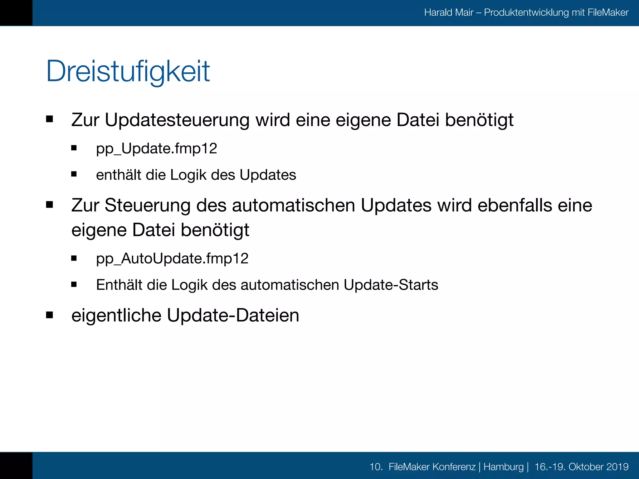 10. FileMaker Konferenz | Hamburg | 16.-19. Oktober 2019
Harald Mair – Produktentwicklung mit FileMaker
Dreistufigkeit
Zur Updatesteuerung wird eine eigene Datei benötigt

pp_Update.fmp12

enthält die Logik des Updates

Zur Steuerung des automatischen Updates wird ebenfalls eine
eigene Datei benötigt

pp_AutoUpdate.fmp12

Enthält die Logik des automatischen Update-Starts

eigentliche Update-Dateien
 
