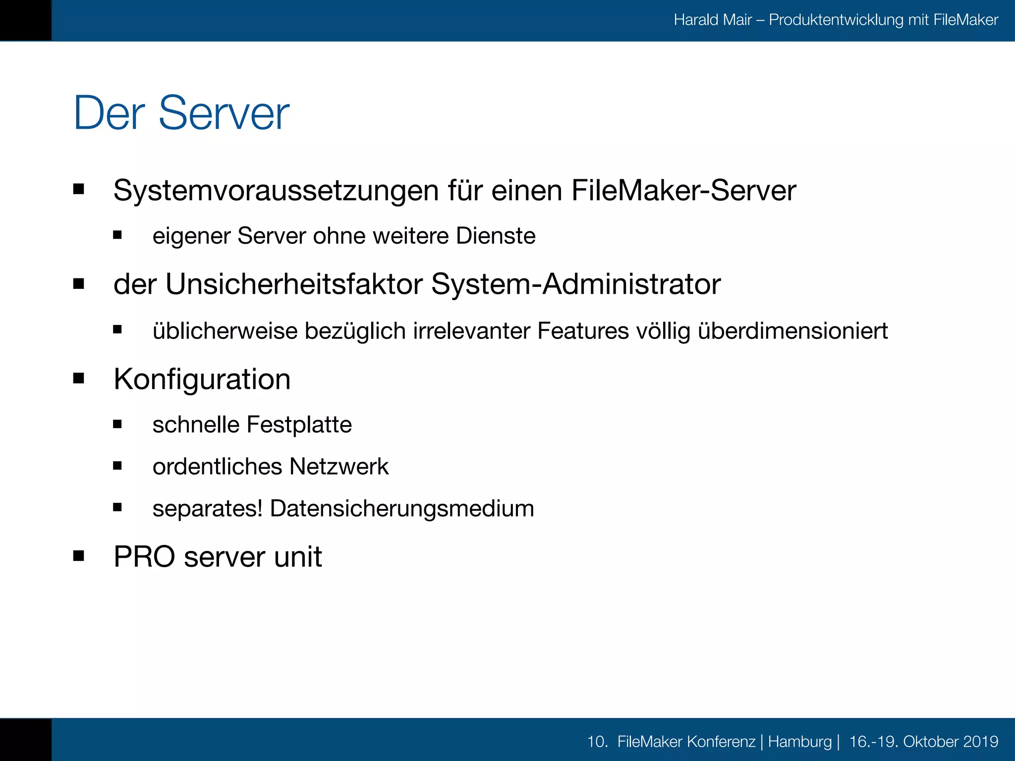 10. FileMaker Konferenz | Hamburg | 16.-19. Oktober 2019
Harald Mair – Produktentwicklung mit FileMaker
Der Server
Systemvoraussetzungen für einen FileMaker-Server

eigener Server ohne weitere Dienste

der Unsicherheitsfaktor System-Administrator

üblicherweise bezüglich irrelevanter Features völlig überdimensioniert

Konfiguration

schnelle Festplatte

ordentliches Netzwerk

separates! Datensicherungsmedium

PRO server unit
 