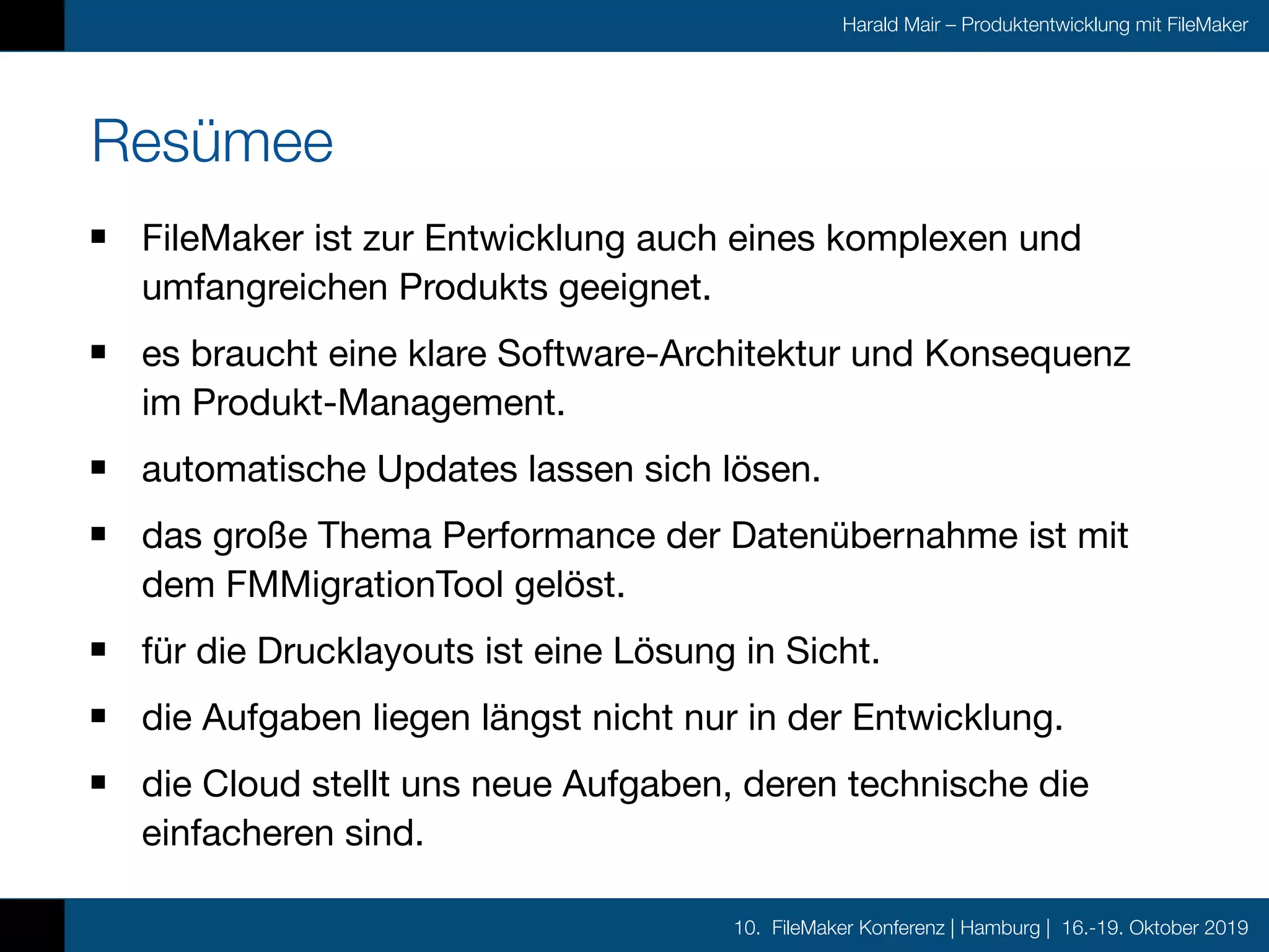10. FileMaker Konferenz | Hamburg | 16.-19. Oktober 2019
Harald Mair – Produktentwicklung mit FileMaker
Resümee
FileMaker ist zur Entwicklung auch eines komplexen und
umfangreichen Produkts geeignet.

es braucht eine klare Software-Architektur und Konsequenz
im Produkt-Management.

automatische Updates lassen sich lösen.

das große Thema Performance der Datenübernahme ist mit
dem FMMigrationTool gelöst.

für die Drucklayouts ist eine Lösung in Sicht.

die Aufgaben liegen längst nicht nur in der Entwicklung.

die Cloud stellt uns neue Aufgaben, deren technische die
einfacheren sind.
 
