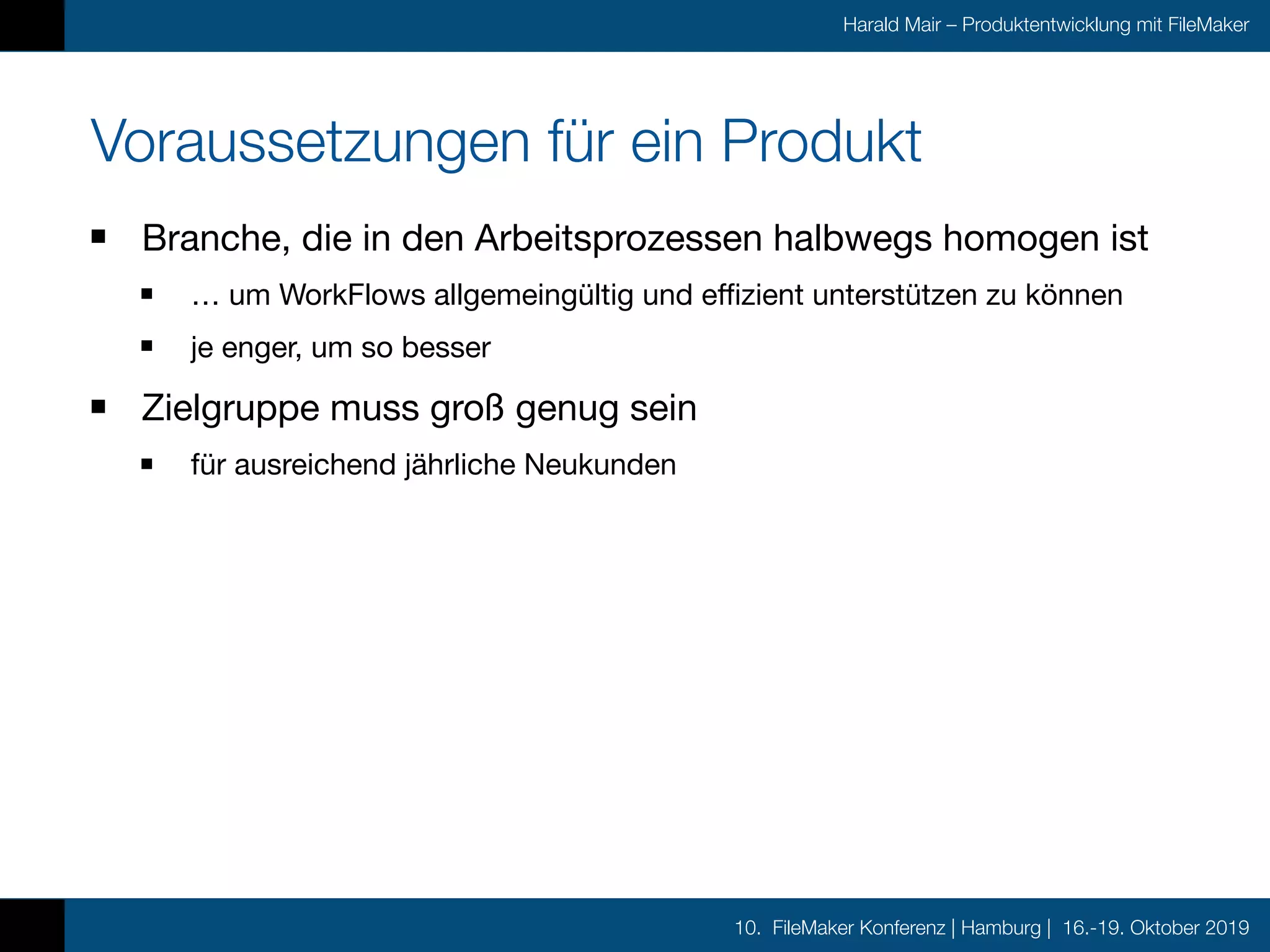 10. FileMaker Konferenz | Hamburg | 16.-19. Oktober 2019
Harald Mair – Produktentwicklung mit FileMaker
Voraussetzungen für ein Produkt
Branche, die in den Arbeitsprozessen halbwegs homogen ist

… um WorkFlows allgemeingültig und effizient unterstützen zu können

je enger, um so besser

Zielgruppe muss groß genug sein

für ausreichend jährliche Neukunden
 
