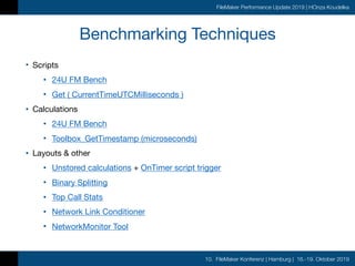10. FileMaker Konferenz | Hamburg | 16.-19. Oktober 2019
FileMaker Performance Update 2019 | HOnza Koudelka
Benchmarking Techniques
• Scripts

• 24U FM Bench

• Get ( CurrentTimeUTCMilliseconds )

• Calculations

• 24U FM Bench

• Toolbox_GetTimestamp (microseconds)

• Layouts & other

• Unstored calculations + OnTimer script trigger

• Binary Splitting

• Top Call Stats

• Network Link Conditioner

• NetworkMonitor Tool
 