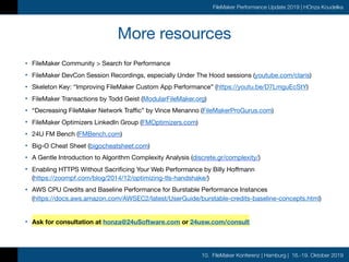 10. FileMaker Konferenz | Hamburg | 16.-19. Oktober 2019
FileMaker Performance Update 2019 | HOnza Koudelka
More resources
• FileMaker Community > Search for Performance

• FileMaker DevCon Session Recordings, especially Under The Hood sessions (youtube.com/claris)

• Skeleton Key: “Improving FileMaker Custom App Performance” (https://youtu.be/D7LmguEcStY)

• FileMaker Transactions by Todd Geist (ModularFileMaker.org)

• “Decreasing FileMaker Network Traffic” by Vince Menanno (FileMakerProGurus.com)

• FileMaker Optimizers LinkedIn Group (FMOptimizers.com)

• 24U FM Bench (FMBench.com)

• Big-O Cheat Sheet (bigocheatsheet.com)

• A Gentle Introduction to Algorithm Complexity Analysis (discrete.gr/complexity/)

• Enabling HTTPS Without Sacrificing Your Web Performance by Billy Hoffmann 
(https://zoompf.com/blog/2014/12/optimizing-tls-handshake/)

• AWS CPU Credits and Baseline Performance for Burstable Performance Instances 
(https://docs.aws.amazon.com/AWSEC2/latest/UserGuide/burstable-credits-baseline-concepts.html)

• Ask for consultation at honza@24uSoftware.com or 24usw.com/consult
 