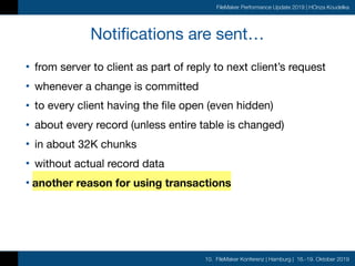 10. FileMaker Konferenz | Hamburg | 16.-19. Oktober 2019
FileMaker Performance Update 2019 | HOnza Koudelka
Notifications are sent…
• from server to client as part of reply to next client’s request

• whenever a change is committed

• to every client having the file open (even hidden)

• about every record (unless entire table is changed)

• in about 32K chunks

• without actual record data

• another reason for using transactions
 
