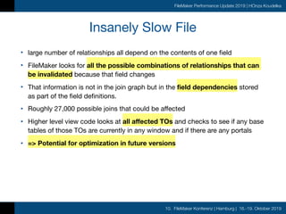 10. FileMaker Konferenz | Hamburg | 16.-19. Oktober 2019
FileMaker Performance Update 2019 | HOnza Koudelka
Insanely Slow File
• large number of relationships all depend on the contents of one field

• FileMaker looks for all the possible combinations of relationships that can
be invalidated because that field changes

• That information is not in the join graph but in the field dependencies stored
as part of the field definitions.

• Roughly 27,000 possible joins that could be affected

• Higher level view code looks at all affected TOs and checks to see if any base
tables of those TOs are currently in any window and if there are any portals

• => Potential for optimization in future versions
 