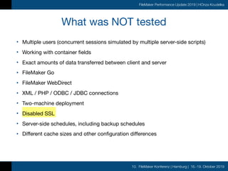 10. FileMaker Konferenz | Hamburg | 16.-19. Oktober 2019
FileMaker Performance Update 2019 | HOnza Koudelka
What was NOT tested
• Multiple users (concurrent sessions simulated by multiple server-side scripts)

• Working with container fields

• Exact amounts of data transferred between client and server

• FileMaker Go

• FileMaker WebDirect

• XML / PHP / ODBC / JDBC connections

• Two-machine deployment

• Disabled SSL

• Server-side schedules, including backup schedules

• Different cache sizes and other configuration differences
 