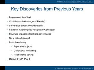 10. FileMaker Konferenz | Hamburg | 16.-19. Oktober 2019
FileMaker Performance Update 2019 | HOnza Koudelka
Key Discoveries from Previous Years
• Large amounts of text

• Container vs text (danger of Base64)

• Server-side scripts considerations

• Spider vs Anchor/Buoy vs Selector-Connector

• Structure impact on Set Field performance

• Slow network impact

• Layout rendering

• Expensive objects

• Conditional formatting

• Relationship sorting

• Data API vs PHP API
 