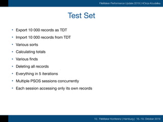 10. FileMaker Konferenz | Hamburg | 16.-19. Oktober 2019
FileMaker Performance Update 2019 | HOnza Koudelka
Test Set
• Export 10 000 records as TDT

• Import 10 000 records from TDT

• Various sorts

• Calculating totals

• Various finds

• Deleting all records

• Everything in 5 iterations

• Multiple PSOS sessions concurrently

• Each session accessing only its own records
 