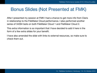 10. FileMaker Konferenz | Hamburg | 16.-19. Oktober 2019
FileMaker Performance Update 2019 | HOnza Koudelka
Bonus Slides (Not Presented at FMK)
After I presented my session at FMK I had a chance to get more info from Claris
in relationship to the FileMaker Cloud performance. I also performed another
series of 34394 tests on both FileMaker Cloud 1 and FileMaker Cloud 2.

This extra information is so important that I have decided to add it here in the
form of a few extra slides for your benefit.

I have also amended the slide with links to external resources, so make sure to
check them out.
 