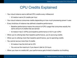 10. FileMaker Konferenz | Hamburg | 16.-19. Oktober 2019
FileMaker Performance Update 2019 | HOnza Koudelka
CPU Credits Explained
• Your cloud instance earns defined CPU credits every millisecond

• t2.medium earns 24 credits per hour

• Your cloud instance consumes credits depending on how much processing power it uses

• Every kind/size of instance has defined a baseline performance

• Baseline performance means the amount of CPU usage that consumes exactly the
same amount of credits that are earned

• t2.medium has 2 vCPUs and baseline performance of 20 % per vCPU

• When you’re utilizing less than baseline performance, you’re accruing credits

• When you’re utilizing more than baseline perofrmance, you’re spending credits

• You cannot accrue more than X credits

• t2.medium has the limit set to 576

• You accrue the maximum if you leave it idle for 24 hours

• When you have no credits left, your performance gets limited to baseline via throttling
 