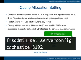 10. FileMaker Konferenz | Hamburg | 16.-19. Oktober 2019
FileMaker Performance Update 2019 | HOnza Koudelka
Cache Allocation Setting
• Customer from Pensylvania turned to us to help them with a performance issue

• Their FileMaker Server was becoming so slow that they could not use it

• Restart always resolved it but only for a day or two

• Serving around 100 users, 56 out of 64 GB was used for FMS cache

• Decreasing the cache setting to 8 GB stabilized the server at max performance
2	GB	
Windows
56	GB	Total	RAM
1	GB	
Apps
8	GB	
FMS	Cache
45	GB	
left	for	
FMS
450	MB	per	user	:-)
fmsadmin set serverconfig
cachesize=8192
 