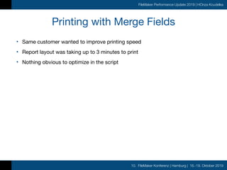 10. FileMaker Konferenz | Hamburg | 16.-19. Oktober 2019
FileMaker Performance Update 2019 | HOnza Koudelka
Printing with Merge Fields
• Same customer wanted to improve printing speed

• Report layout was taking up to 3 minutes to print

• Nothing obvious to optimize in the script
 