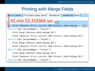 10. FileMaker Konferenz | Hamburg | 16.-19. Oktober 2019
FileMaker Performance Update 2019 | HOnza Koudelka
Printing with Merge Fields
• Same customer wanted to improve printing speed

• Report layout was taking up to 3 minutes to print

• Nothing obvious to optimize in the script
	01	min	52.319366	sec
 