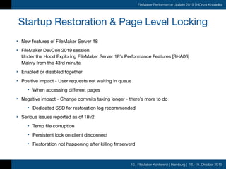 10. FileMaker Konferenz | Hamburg | 16.-19. Oktober 2019
FileMaker Performance Update 2019 | HOnza Koudelka
Startup Restoration & Page Level Locking
• New features of FileMaker Server 18

• FileMaker DevCon 2019 session: 
Under the Hood Exploring FileMaker Server 18’s Performance Features [SHA06] 
Mainly from the 43rd minute

• Enabled or disabled together

• Positive impact - User requests not waiting in queue

• When accessing different pages

• Negative impact - Change commits taking longer - there’s more to do

• Dedicated SSD for restoration log recommended

• Serious issues reported as of 18v2

• Temp file corruption

• Persistent lock on client disconnect

• Restoration not happening after killing fmserverd
 