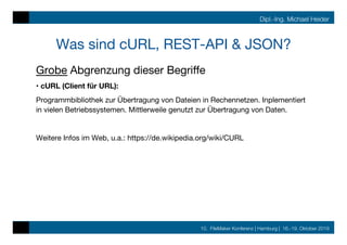 10. FileMaker Konferenz | Hamburg | 16.-19. Oktober 2019
Dipl.-Ing. Michael Heider
Was sind cURL, REST-API & JSON?
Grobe Abgrenzung dieser Begriﬀe
• cURL (Client für URL):
Programmbibliothek zur Übertragung von Dateien in Rechennetzen. Inplementiert
in vielen Betriebssystemen. Mittlerweile genutzt zur Übertragung von Daten.

Weitere Infos im Web, u.a.: https://de.wikipedia.org/wiki/CURL
 