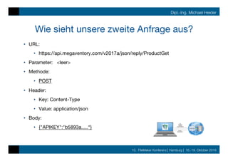 10. FileMaker Konferenz | Hamburg | 16.-19. Oktober 2019
Dipl.-Ing. Michael Heider
Wie sieht unsere zweite Anfrage aus?
•  URL: 

•  https://api.megaventory.com/v2017a/json/reply/ProductGet
•  Parameter: <leer>
•  Methode:
•  POST
•  Header:
•  Key: Content-Type
•  Value: application/json
•  Body:
•  {"APIKEY":"b5893a.....“}
 