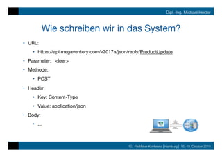 10. FileMaker Konferenz | Hamburg | 16.-19. Oktober 2019
Dipl.-Ing. Michael Heider
Wie schreiben wir in das System?
•  URL: 

•  https://api.megaventory.com/v2017a/json/reply/ProductUpdate
•  Parameter: <leer>
•  Methode:
•  POST
•  Header:
•  Key: Content-Type
•  Value: application/json
•  Body:
•  ...
 