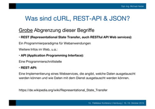 10. FileMaker Konferenz | Hamburg | 16.-19. Oktober 2019
Dipl.-Ing. Michael Heider
Was sind cURL, REST-API & JSON?
Grobe Abgrenzung dieser Begriﬀe
• REST (Representational State Transfer, auch RESTful API Web services):
Ein Programmierparadigma für Webanwendungen
Weitere Infos im Web, u.a.: 
• API (Application Programming Interface):
Eine Programmierschnittstelle
• REST-API: 
Eine Implementierung eines Webservices, die angibt, welche Daten ausgetauscht
werden können und wie Daten mit dem Dienst ausgetauscht werden können.

https://de.wikipedia.org/wiki/Representational_State_Transfer
 