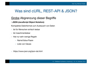 10. FileMaker Konferenz | Hamburg | 16.-19. Oktober 2019
Dipl.-Ing. Michael Heider
Was sind cURL, REST-API & JSON?
Grobe Abgrenzung dieser Begriﬀe
• JSON (JacaScript Object Notation):
Kompaktes Datenformat zum Austausch von Daten
-  Ist für Menschen einfach lesbar
-  Ist maschinenlesbar
-  Hat nur sehr wenige Regeln
-  Name/Value Paare
-  Liste von Values
-  https://www.json.org/json-de.html
 