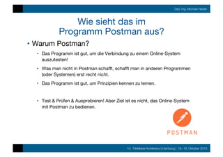 10. FileMaker Konferenz | Hamburg | 16.-19. Oktober 2019
Dipl.-Ing. Michael Heider
Wie sieht das im  
Programm Postman aus?
•  Warum Postman?
•  Das Programm ist gut, um die Verbindung zu einem Online-System
auszutesten!
•  Was man nicht in Postman schaﬀt, schaﬀt man in anderen Programmen
(oder Systemen) erst recht nicht.
•  Das Programm ist gut, um Prinzipien kennen zu lernen. 
•  Test & Prüfen & Ausprobieren! Aber Ziel ist es nicht, das Online-System
mit Postman zu bedienen.
 
