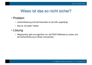 10. FileMaker Konferenz | Hamburg | 16.-19. Oktober 2019
Dipl.-Ing. Michael Heider
Wieso ist das so nicht sicher?
•  Problem
•  Authentiﬁzierung wird als Parameter an die URL angehängt.
•  Das ist „für jeden“ lesbar.
•  Lösung
•  Megaventory gibt uns eigentlich vor, die POST-Methode zu nutzen und
die Authentiﬁzierung im Body mitzusenden.
 