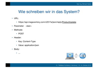 10. FileMaker Konferenz | Hamburg | 16.-19. Oktober 2019
Dipl.-Ing. Michael Heider
Wie schreiben wir in das System?
•  URL: 

•  https://api.megaventory.com/v2017a/json/reply/ProductUpdate
•  Parameter: <leer>
•  Methode:
•  POST
•  Header:
•  Key: Content-Type
•  Value: application/json
•  Body:
•  ...
 