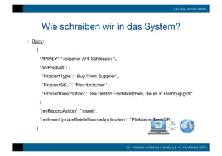 10. FileMaker Konferenz | Hamburg | 16.-19. Oktober 2019
Dipl.-Ing. Michael Heider
Wie schreiben wir in das System?
•  Body:
{
"APIKEY":"<eigener API-Schlüssel>“,
"mvProduct": {
"ProductType": "Buy From Supplier",
"ProductSKU": "Fischbrötchen",
"ProductDescription": "Die besten Fischbrötchen, die es in Hambug gibt“
},
"mvRecordAction": "Insert",
"mvInsertUpdateDeleteSourceApplication": "FileMaker Test-DB"
}
 