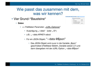 10. FileMaker Konferenz | Hamburg | 16.-19. Oktober 2019
Dipl.-Ing. Michael Heider
Wie passt das zusammen mit dem,  
was wir kennen?
•  Vier Grund-“Bausteine“
•  Daten
•  => FileMaker-Parameter: „cURL-Optionen“
•  Ausprägung „–-data“ (oder „-D“)
•  z.B.: „--data APIKEY=abcd
•  Für ein JSON-Objekt: "--data @$json”
•  Das JSON-Objekt wird zuvor in die Variable „$json“
geschrieben (FileMaker-Befehl „Variable setzen [ ]“) und
dann übergeben mit der cURL-Option „--data @$json“
 
