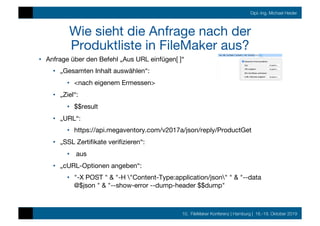 10. FileMaker Konferenz | Hamburg | 16.-19. Oktober 2019
Dipl.-Ing. Michael Heider
Wie sieht die Anfrage nach der
Produktliste in FileMaker aus?
•  Anfrage über den Befehl „Aus URL einfügen[ ]“
•  „Gesamten Inhalt auswählen“: 
•  <nach eigenem Ermessen>
•  „Ziel“: 
•  $$result
•  „URL“: 
•  https://api.megaventory.com/v2017a/json/reply/ProductGet
•  „SSL Zertiﬁkate veriﬁzieren“:
•  aus
•  „cURL-Optionen angeben“: 
•  "-X POST " & "-H "Content-Type:application/json" " & "--data
@$json " & "--show-error --dump-header $$dump"
 