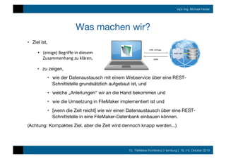 10. FileMaker Konferenz | Hamburg | 16.-19. Oktober 2019
Dipl.-Ing. Michael Heider
Was machen wir?
•  Ziel ist, 
•  zu zeigen, 
•  wie der Datenaustausch mit einem Webservice über eine REST-
Schnittstelle grundsätzlich aufgebaut ist, und
•  welche „Anleitungen“ wir an die Hand bekommen und
•  wie die Umsetzung in FileMaker implementiert ist und
•  [wenn die Zeit reicht] wie wir einen Datenaustausch über eine REST-
Schnittstelle in eine FileMaker-Datenbank einbauen können.
(Achtung: Kompaktes Ziel, aber die Zeit wird dennoch knapp werden...)
•  (einige)	Begriffe	in	diesem	
Zusammenhang	zu	klären,	
 