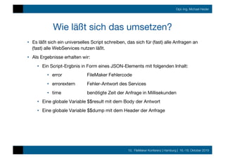 10. FileMaker Konferenz | Hamburg | 16.-19. Oktober 2019
Dipl.-Ing. Michael Heider
Wie läßt sich das umsetzen?
•  Es läßt sich ein universelles Script schreiben, das sich für (fast) alle Anfragen an
(fast) alle WebServices nutzen läßt.
•  Als Ergebnisse erhalten wir:
•  Ein Script-Ergbnis in Form eines JSON-Elements mit folgenden Inhalt:
•  error 
 
FileMaker Fehlercode
•  errorextern 
Fehler-Antwort des Services
•  time 
 
benötigte Zeit der Anfrage in Millisekunden
•  Eine globale Variable $$result mit dem Body der Antwort
•  Eine globale Variable $$dump mit dem Header der Anfrage
 