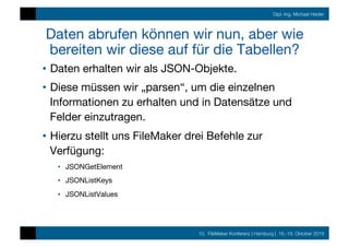 10. FileMaker Konferenz | Hamburg | 16.-19. Oktober 2019
Dipl.-Ing. Michael Heider
Daten abrufen können wir nun, aber wie
bereiten wir diese auf für die Tabellen?
•  Daten erhalten wir als JSON-Objekte.
•  Diese müssen wir „parsen“, um die einzelnen
Informationen zu erhalten und in Datensätze und
Felder einzutragen.
•  Hierzu stellt uns FileMaker drei Befehle zur
Verfügung:
•  JSONGetElement
•  JSONListKeys
•  JSONListValues
 