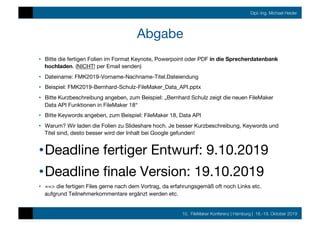 10. FileMaker Konferenz | Hamburg | 16.-19. Oktober 2019
Dipl.-Ing. Michael Heider
Abgabe
•  Bitte die fertigen Folien im Format Keynote, Powerpoint oder PDF in die Sprecherdatenbank
hochladen. (NICHT! per Email senden)
•  Dateiname: FMK2019-Vorname-Nachname-Titel.Dateiendung
•  Beispiel: FMK2019-Bernhard-Schulz-FileMaker_Data_API.pptx
•  Bitte Kurzbeschreibung angeben, zum Beispiel: „Bernhard Schulz zeigt die neuen FileMaker
Data API Funktionen in FileMaker 18“
•  Bitte Keywords angeben, zum Beispiel: FileMaker 18, Data API
•  Warum? Wir laden die Folien zu Slideshare hoch. Je besser Kurzbeschreibung, Keywords und
Titel sind, desto besser wird der Inhalt bei Google gefunden!
• Deadline fertiger Entwurf: 9.10.2019
• Deadline ﬁnale Version: 19.10.2019
•  ==> die fertigen Files gerne nach dem Vortrag, da erfahrungsgemäß oft noch Links etc.
aufgrund Teilnehmerkommentare ergänzt werden etc.
 