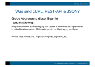 10. FileMaker Konferenz | Hamburg | 16.-19. Oktober 2019
Dipl.-Ing. Michael Heider
Was sind cURL, REST-API & JSON?
Grobe Abgrenzung dieser Begriﬀe
• cURL (Client für URL):
Programmbibliothek zur Übertragung von Dateien in Rechennetzen. Inplementiert
in vielen Betriebssystemen. Mittlerweile genutzt zur Übertragung von Daten.

Weitere Infos im Web, u.a.: https://de.wikipedia.org/wiki/CURL
 