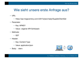 10. FileMaker Konferenz | Hamburg | 16.-19. Oktober 2019
Dipl.-Ing. Michael Heider
Wie sieht unsere erste Anfrage aus?
•  URL: 

•  https://api.megaventory.com/v2017a/json/reply/SupplierClientGet
•  Parameter: 
•  Key: APIKEY
•  Value: <eigener API-Schlüssel>
•  Methode:
•  GET
•  Header:
•  Key: Content-Type
•  Value: application/json
•  Body: <leer>
 