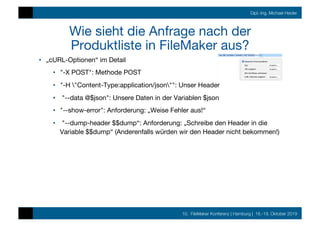 10. FileMaker Konferenz | Hamburg | 16.-19. Oktober 2019
Dipl.-Ing. Michael Heider
Wie sieht die Anfrage nach der
Produktliste in FileMaker aus?
•  „cURL-Optionen“ im Detail
•  "-X POST": Methode POST
•  "-H "Content-Type:application/json"": Unser Header
•  "--data @$json": Unsere Daten in der Variablen $json
•  "--show-error": Anforderung: „Weise Fehler aus!“
•  "--dump-header $$dump“: Anforderung: „Schreibe den Header in die
Variable $$dump“ (Anderenfalls würden wir den Header nicht bekommen!)
 