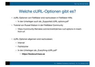10. FileMaker Konferenz | Hamburg | 16.-19. Oktober 2019
Dipl.-Ing. Michael Heider
Welche cURL-Optionen gibt es?
•  cURL-Optionen von FileMaker sind nachzulesen in FileMaker-Hilfe.
•  In den Unterlagen auch als „Supported cURL options.pdf“
•  Tutorial von Russel Watson in der FileMaker Community
•  https://community.ﬁlemaker.com/en/s/article/new-curl-options-in-insert-
from-url
•  cURL-Optionen allgemein sind nachzulesen:
•  Internet
•  Fachbücher
•  In den Unterlagen als „Everything-cURL.pdf“
•  https://bookcurl.haxx.se
 