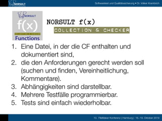 10. FileMaker Konferenz | Hamburg | 16.-19. Oktober 2019
Softwaretest und Qualitätssicherung • Dr. Volker Krambrich
1. Eine Datei, in der die CF enthalten und
dokumentiert sind,
2. die den Anforderungen gerecht werden soll
(suchen und ﬁnden, Vereinheitlichung,
Kommentare).
3. Abhängigkeiten sind darstellbar.
4. Mehrere Testfälle programmierbar.
5. Tests sind einfach wiederholbar.
NORSULT f(x)
Collection & Checker
 
