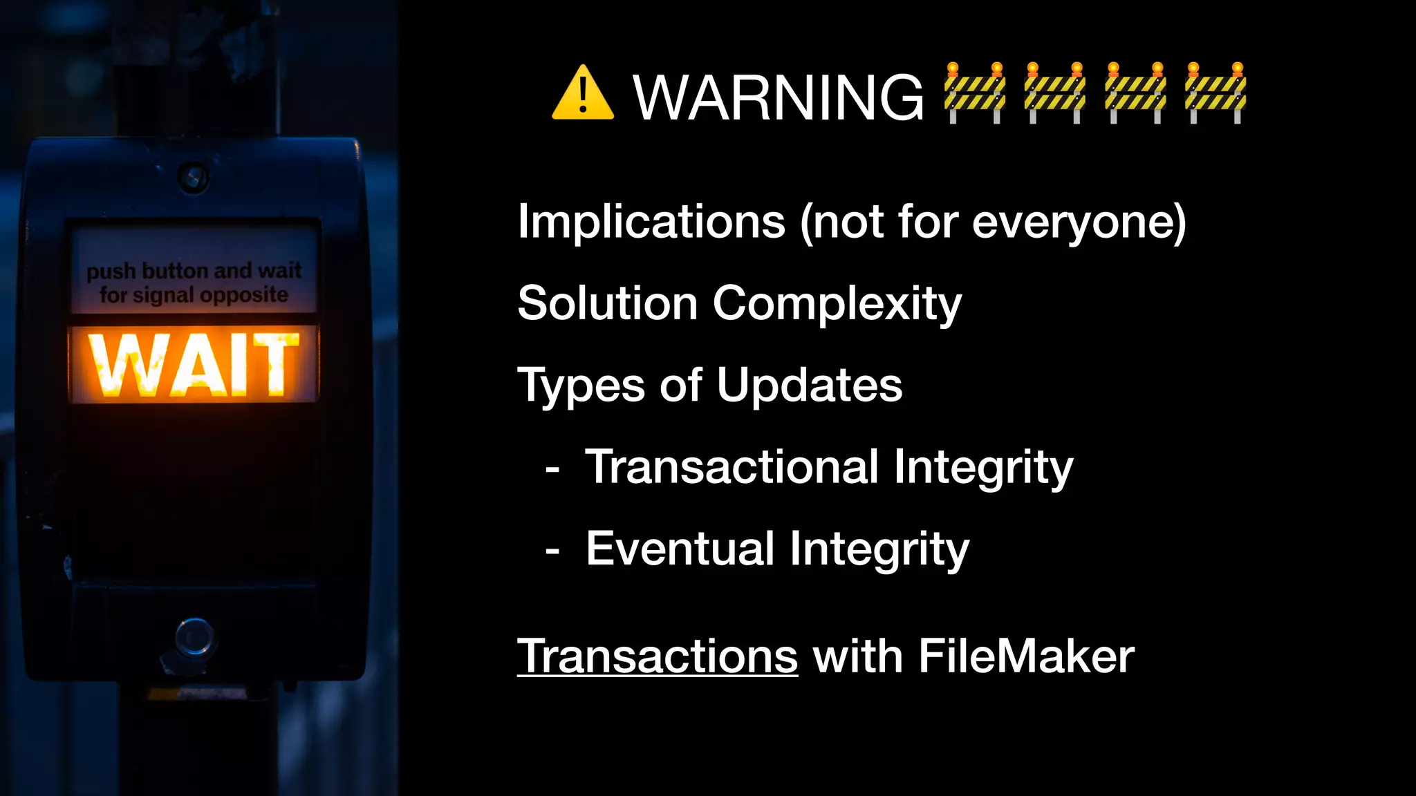 ⚠ WARNING 🚧 🚧 🚧 🚧
Implications (not for everyone)
Solution Complexity
Types of Updates
- Transactional Integrity
- Eventual Integrity
Transactions with FileMaker
 