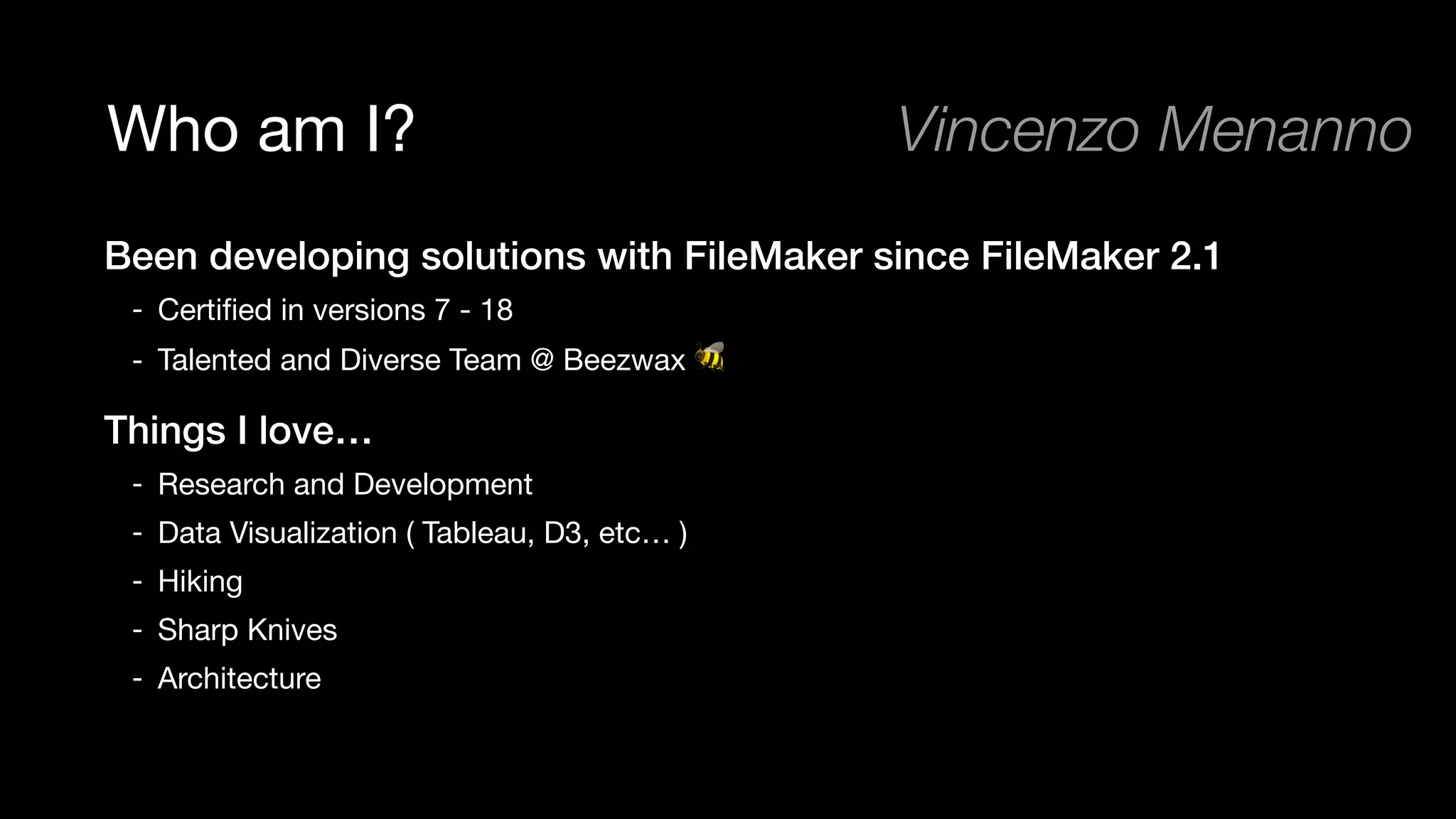 Who am I?
Been developing solutions with FileMaker since FileMaker 2.1
- Certiﬁed in versions 7 - 18

- Talented and Diverse Team @ Beezwax 🐝

Things I love…
- Research and Development 

- Data Visualization ( Tableau, D3, etc… )

- Hiking

- Sharp Knives

- Architecture
Vincenzo Menanno
 