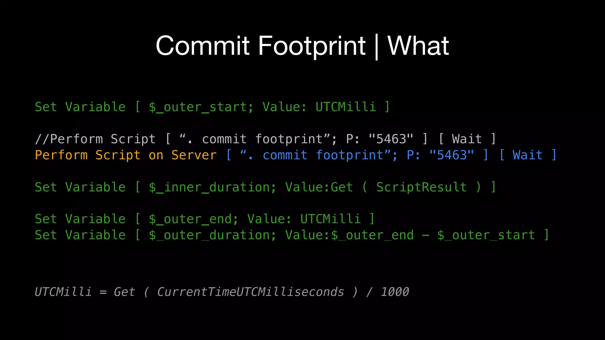 Commit Footprint | What
Set Variable [ $_outer_start; Value: UTCMilli ]
//Perform Script [ “. commit footprint”; P: "5463" ] [ Wait ]
Perform Script on Server [ “. commit footprint”; P: "5463" ] [ Wait ]
Set Variable [ $_inner_duration; Value:Get ( ScriptResult ) ]
Set Variable [ $_outer_end; Value: UTCMilli ]
Set Variable [ $_outer_duration; Value:$_outer_end - $_outer_start ]
UTCMilli = Get ( CurrentTimeUTCMilliseconds ) / 1000
 