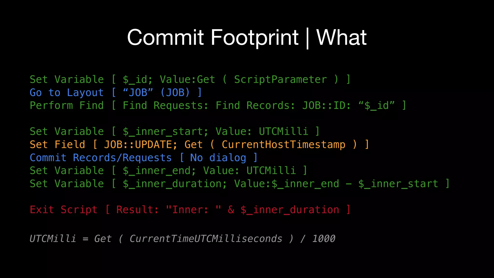 Commit Footprint | What
Set Variable [ $_id; Value:Get ( ScriptParameter ) ]
Go to Layout [ “JOB” (JOB) ]
Perform Find [ Find Requests: Find Records: JOB::ID: “$_id” ]
Set Variable [ $_inner_start; Value: UTCMilli ]
Set Field [ JOB::UPDATE; Get ( CurrentHostTimestamp ) ]
Commit Records/Requests [ No dialog ]
Set Variable [ $_inner_end; Value: UTCMilli ]
Set Variable [ $_inner_duration; Value:$_inner_end - $_inner_start ]
Exit Script [ Result: "Inner: " & $_inner_duration ]
UTCMilli = Get ( CurrentTimeUTCMilliseconds ) / 1000
 