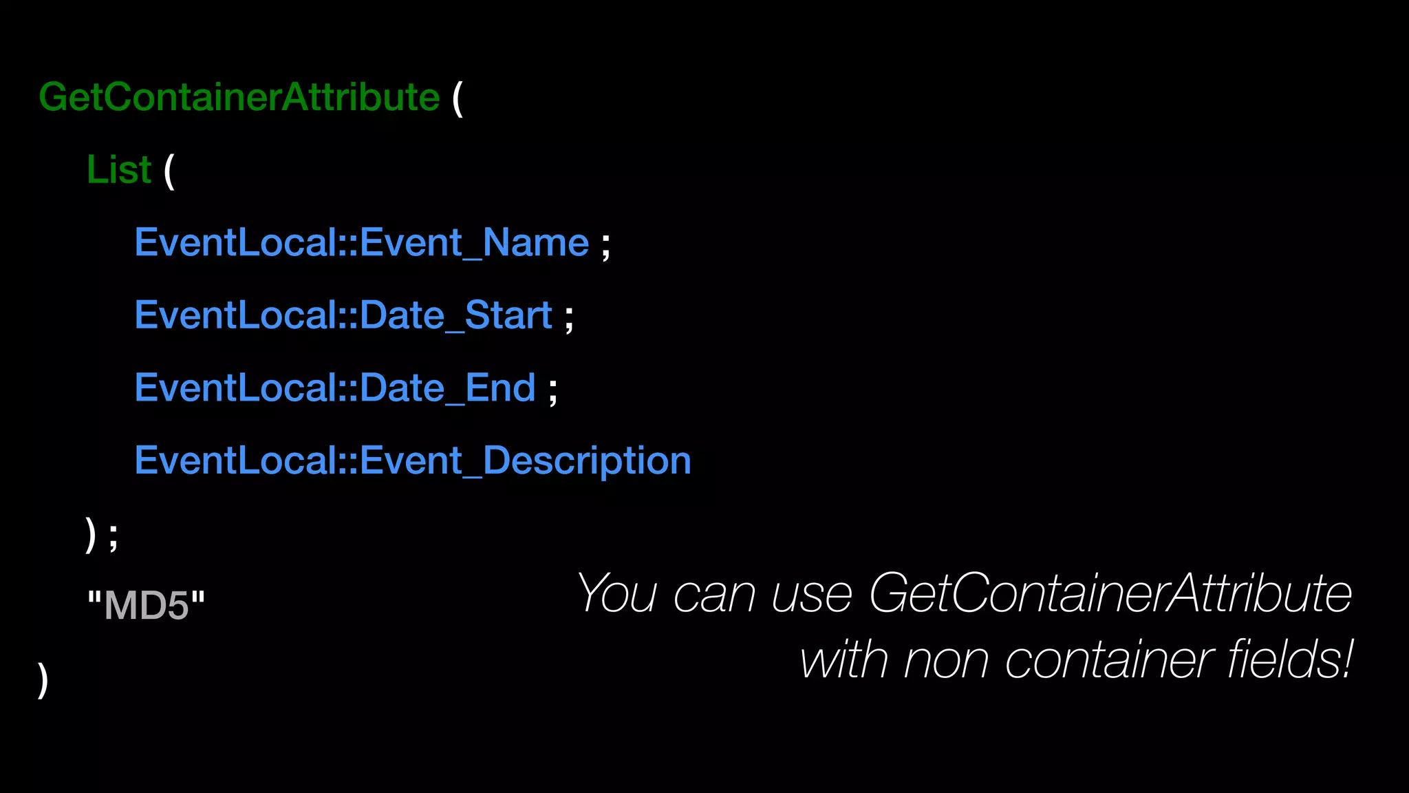 GetContainerAttribute (
List (
EventLocal::Event_Name ;
EventLocal::Date_Start ;
EventLocal::Date_End ;
EventLocal::Event_Description
) ;
"MD5"
)
You can use GetContainerAttribute
with non container fields!
 
