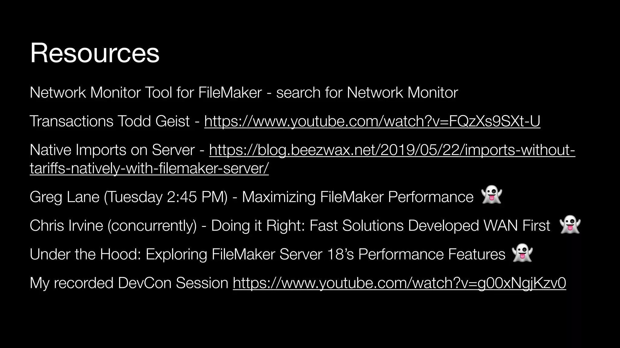 Resources
Network Monitor Tool for FileMaker - search for Network Monitor
Transactions Todd Geist - https://www.youtube.com/watch?v=FQzXs9SXt-U
Native Imports on Server - https://blog.beezwax.net/2019/05/22/imports-without-
tariffs-natively-with-ﬁlemaker-server/
Greg Lane (Tuesday 2:45 PM) - Maximizing FileMaker Performance
Chris Irvine (concurrently) - Doing it Right: Fast Solutions Developed WAN First
Under the Hood: Exploring FileMaker Server 18’s Performance Features
My recorded DevCon Session https://www.youtube.com/watch?v=g00xNgjKzv0
👻
👻
👻
 