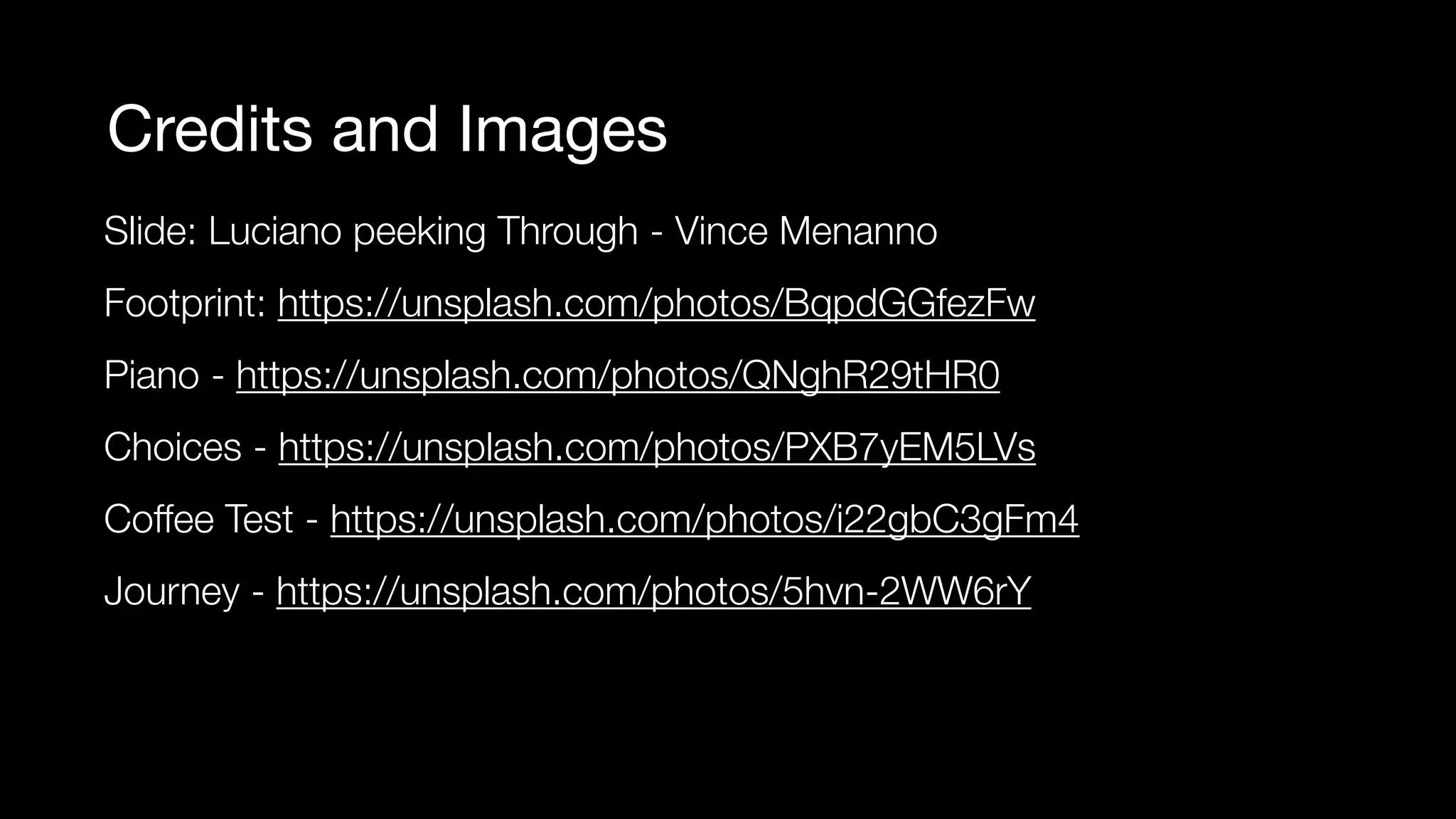 Credits and Images
Slide: Luciano peeking Through - Vince Menanno
Footprint: https://unsplash.com/photos/BqpdGGfezFw
Piano - https://unsplash.com/photos/QNghR29tHR0
Choices - https://unsplash.com/photos/PXB7yEM5LVs
Coffee Test - https://unsplash.com/photos/i22gbC3gFm4
Journey - https://unsplash.com/photos/5hvn-2WW6rY
 