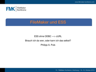 10. FileMaker Konferenz | Hamburg | 16.-19. Oktober 2019
www.filemaker-konferenz.com
ESS ohne ODBC —> cURL

Brauch ich da wen, oder kann ich das selbst?

Philipp A. Puls
FileMaker und ESS
 