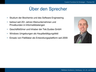 FileMaker Konferenz | Hamburg | 22.-24. Juni 2022
Custom Functions für Einsteiger – Thomas Hirt
Über den Sprecher
• Studium der Biochemie und des Software Engineering
• betreut seit 25+ Jahren Kleinunternehmen und
Privatkunden in Informatikbelangen
• Geschäftsführer und Inhaber der Tek:Guides GmbH
• Windows Umgebungen als Hauptbetätigungsfeld
• Einsatz von FileMaker als Entwicklungsplattform seit 2009
 